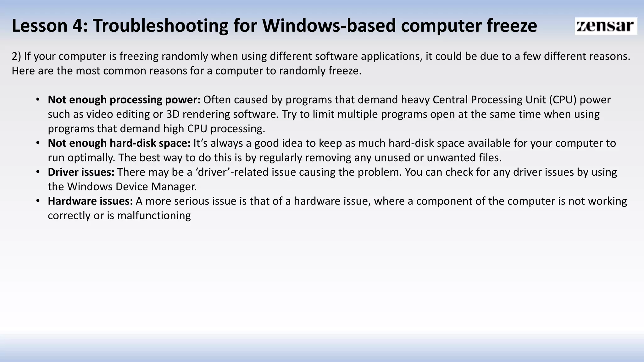Lesson 4: Troubleshooting for Windows-based computer freeze
2) If your computer is freezing randomly when using different software applications, it could be due to a few different reasons.
Here are the most common reasons for a computer to randomly freeze.
• Not enough processing power: Often caused by programs that demand heavy Central Processing Unit (CPU) power
such as video editing or 3D rendering software. Try to limit multiple programs open at the same time when using
programs that demand high CPU processing.
• Not enough hard-disk space: It’s always a good idea to keep as much hard-disk space available for your computer to
run optimally. The best way to do this is by regularly removing any unused or unwanted files.
• Driver issues: There may be a ‘driver’-related issue causing the problem. You can check for any driver issues by using
the Windows Device Manager.
• Hardware issues: A more serious issue is that of a hardware issue, where a component of the computer is not working
correctly or is malfunctioning
 