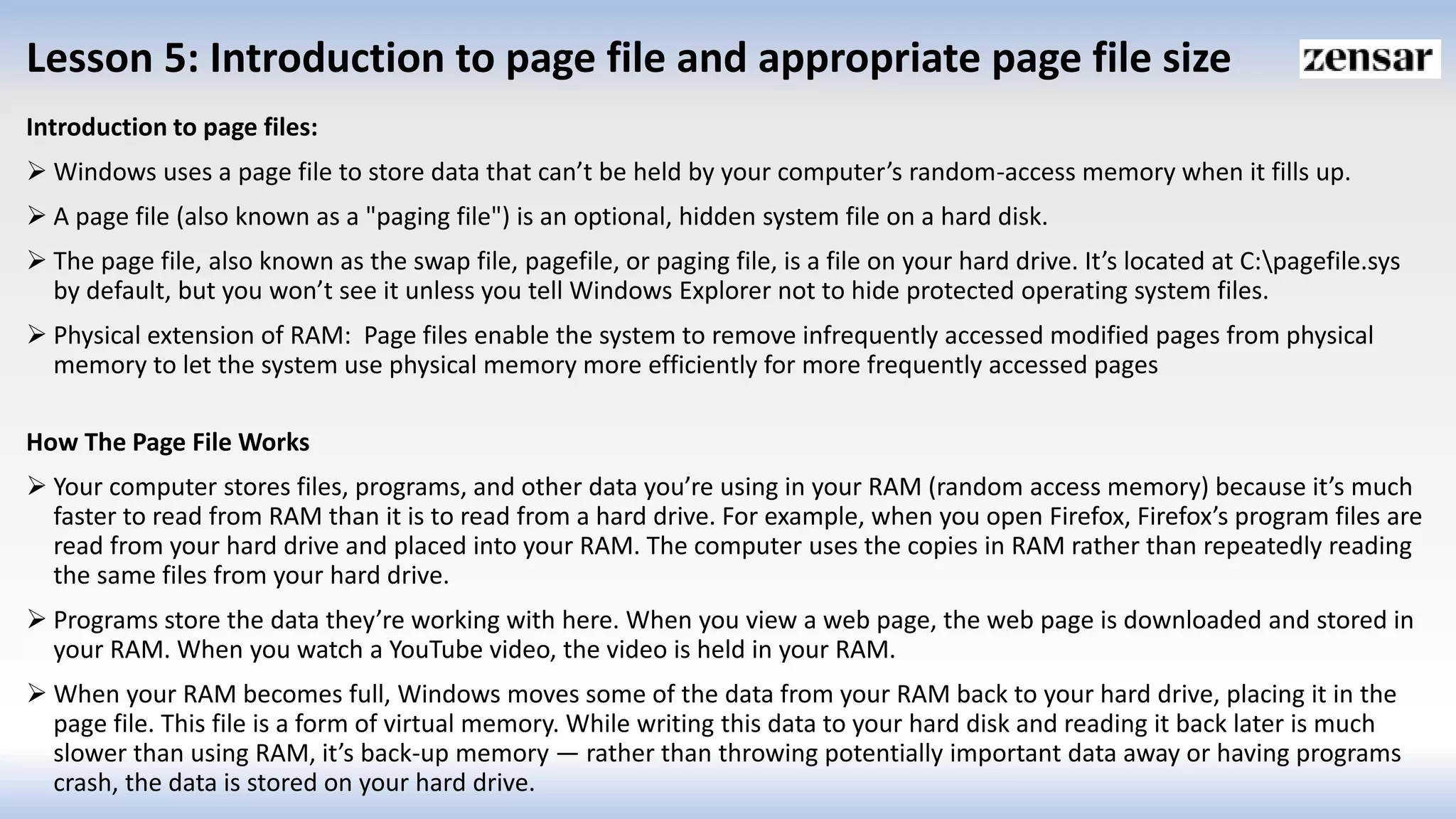 Lesson 5: Introduction to page file and appropriate page file size
Introduction to page files:
 Windows uses a page file to store data that can’t be held by your computer’s random-access memory when it fills up.
 A page file (also known as a "paging file") is an optional, hidden system file on a hard disk.
 The page file, also known as the swap file, pagefile, or paging file, is a file on your hard drive. It’s located at C:pagefile.sys
by default, but you won’t see it unless you tell Windows Explorer not to hide protected operating system files.
 Physical extension of RAM: Page files enable the system to remove infrequently accessed modified pages from physical
memory to let the system use physical memory more efficiently for more frequently accessed pages
How The Page File Works
 Your computer stores files, programs, and other data you’re using in your RAM (random access memory) because it’s much
faster to read from RAM than it is to read from a hard drive. For example, when you open Firefox, Firefox’s program files are
read from your hard drive and placed into your RAM. The computer uses the copies in RAM rather than repeatedly reading
the same files from your hard drive.
 Programs store the data they’re working with here. When you view a web page, the web page is downloaded and stored in
your RAM. When you watch a YouTube video, the video is held in your RAM.
 When your RAM becomes full, Windows moves some of the data from your RAM back to your hard drive, placing it in the
page file. This file is a form of virtual memory. While writing this data to your hard disk and reading it back later is much
slower than using RAM, it’s back-up memory — rather than throwing potentially important data away or having programs
crash, the data is stored on your hard drive.
 