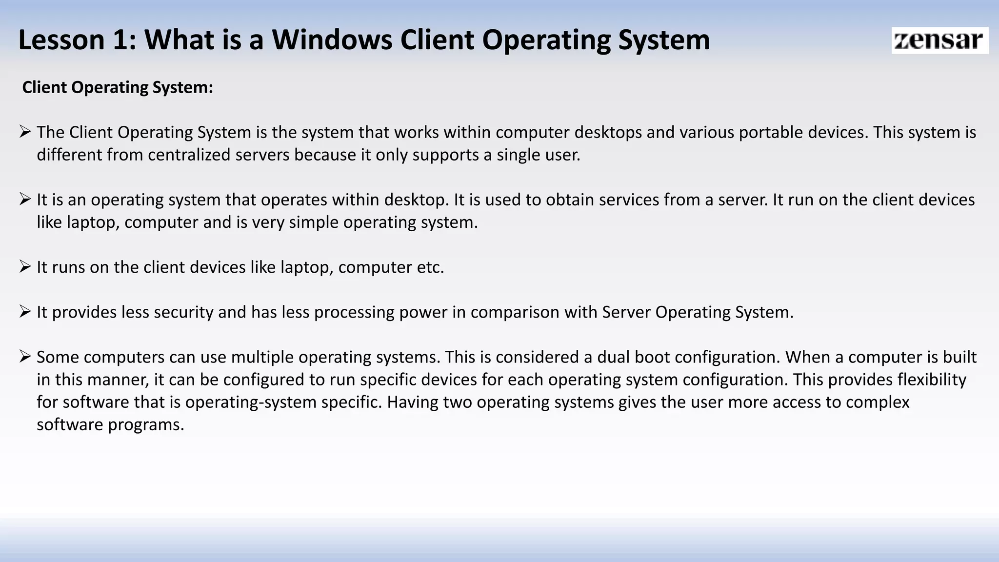 Lesson 1: What is a Windows Client Operating System
Client Operating System:
 The Client Operating System is the system that works within computer desktops and various portable devices. This system is
different from centralized servers because it only supports a single user.
 It is an operating system that operates within desktop. It is used to obtain services from a server. It run on the client devices
like laptop, computer and is very simple operating system.
 It runs on the client devices like laptop, computer etc.
 It provides less security and has less processing power in comparison with Server Operating System.
 Some computers can use multiple operating systems. This is considered a dual boot configuration. When a computer is built
in this manner, it can be configured to run specific devices for each operating system configuration. This provides flexibility
for software that is operating-system specific. Having two operating systems gives the user more access to complex
software programs.
 
