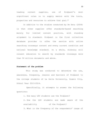 10
leading content supplier, one of ProQuest’s most
significant roles is to supply mentor with the tools,
properties and resources to achieve that goal."
In addition to the studies conducted by De Seta (2004)
is that other supplier offer standards-based searching
merely for limited content position, with standing
alignment to standard. ProQuest is the first collective
database provider to offer the service with active
searching crossways content and every current condition and
national knowledge standard. In a whole, eLibrary will
consent educators to search by standards crossways more
than 50 million documents and above.
Statement of the problem
This study was conducted to determine the use,
awareness, frequency, reasons and barriers of ProQuest to
the college students of La Salle University, Ozamiz City,
School Year 2013-2014.
Specifically, it attempts to answer the following
questions:
1. How many LSU students use the ProQuest?
2. How the LSU students are made aware of the
availability of the ProQuest?
3. What is the frequency of the respondents’ usage of
 