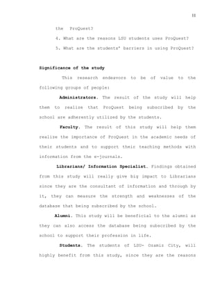 11
the ProQuest?
4. What are the reasons LSU students uses ProQuest?
5. What are the students’ barriers in using ProQuest?
Significance of the study
This research endeavors to be of value to the
following groups of people:
Administrators. The result of the study will help
them to realize that ProQuest being subscribed by the
school are adherently utilized by the students.
Faculty. The result of this study will help them
realize the importance of ProQuest in the academic needs of
their students and to support their teaching methods with
information from the e-journals.
Librarians/ Information Specialist. Findings obtained
from this study will really give big impact to Librarians
since they are the consultant of information and through by
it, they can measure the strength and weaknesses of the
database that being subscribed by the school.
Alumni. This study will be beneficial to the alumni as
they can also access the database being subscribed by the
school to support their profession in life.
Students. The students of LSU- Ozamiz City, will
highly benefit from this study, since they are the reasons
 