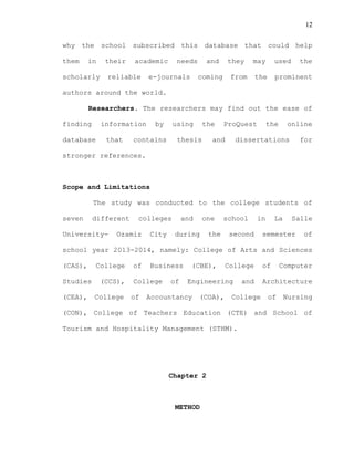 12
why the school subscribed this database that could help
them in their academic needs and they may used the
scholarly reliable e-journals coming from the prominent
authors around the world.
Researchers. The researchers may find out the ease of
finding information by using the ProQuest the online
database that contains thesis and dissertations for
stronger references.
Scope and Limitations
The study was conducted to the college students of
seven different colleges and one school in La Salle
University- Ozamiz City during the second semester of
school year 2013-2014, namely: College of Arts and Sciences
(CAS), College of Business (CBE), College of Computer
Studies (CCS), College of Engineering and Architecture
(CEA), College of Accountancy (COA), College of Nursing
(CON), College of Teachers Education (CTE) and School of
Tourism and Hospitality Management (STHM).
Chapter 2
METHOD
 