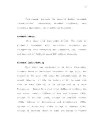 13
This chapter presents the research design, research
locale/setting, respondents, research instrument, data
gathering procedures, and statistical treatment.
Research Design
This study used descriptive method. The study is
primarily concerned with describing, analyzing and
interpreting data concerning the awareness, use, reasons
and barriers of ProQuest among LSU college students.
Research Locale/Setting
This study was conducted in La Salle University,
formerly known as Immaculate Conception College (ICC), was
founded in the year 1929 under the administration of the
Jesuit Priests. In 1935, the Society of St. Columban took
over the administration. In the college unit of La Salle
University – Ozamiz City with seven different colleges and
one school, namely: College of Arts and Sciences (CAS),
College of Business (CBE), College of Computer Studies
(CCS), College of Engineering and Architecture (CEA),
College of Accountancy (COA), College of Nursing (CON),
College of Teachers Education (CTE) and School of Tourism
 