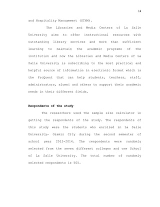 14
and Hospitality Management (STHM).
The Libraries and Media Centers of La Salle
University aims to offer instructional resources with
outstanding library services and more than sufficient
learning to maintain the academic programs of the
institution and now the Libraries and Media Centers of La
Salle University is subscribing to the most practical and
helpful source of information in electronic format which is
the ProQuest that can help students, teachers, staff,
administrators, alumni and others to support their academic
needs in their different fields.
Respondents of the study
The researchers used the sample size calculator in
getting the respondents of the study. The respondents of
this study were the students who enrolled in La Salle
University- Ozamiz City during the second semester of
school year 2013-2014. The respondents were randomly
selected from the seven different colleges and one School
of La Salle University. The total number of randomly
selected respondents is 505.
 