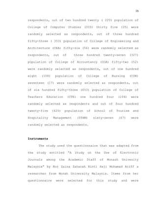 16
respondents, out of two hundred twenty ( 220) population of
College of Computer Studies (CCS) thirty five (35) were
randomly selected as respondents, out of three hundred
fifty-three ( 353) population of College of Engineering and
Architecture (CEA) fifty-six (56) were randomly selected as
respondents, out of three hundred twenty-seven (327)
population of College of Accountancy (COA) fifty-two (52)
were randomly selected as respondents, out of one hundred
eight (108) population of College of Nursing (CON)
seventeen (17) were randomly selected as respondents, out
of six hundred fifty-three (653) population of College of
Teachers Education (CTE) one hundred four (104) were
randomly selected as respondents and out of four hundred
twenty-five (425) population of School of Tourism and
Hospitality Management (STHM) sixty-seven (67) were
randomly selected as respondents.
Instruments
The study used the questionnaire that was adapted from
the study entitled “A Study on the Use of Electronic
Journals among the Academic Staff of Monash Univesity
Malaysia” by Nor Zaina Zaharah Binti Haji Mohamad Ariff a
researcher from Monah University Malaysia. Items from her
questionnaire were selected for this study and were
 