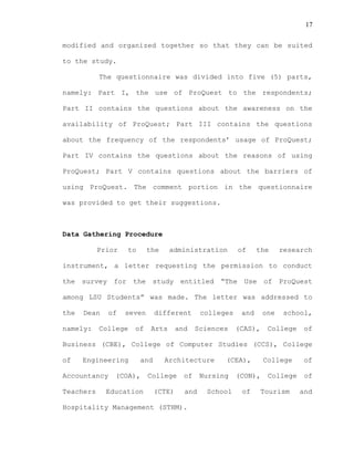 17
modified and organized together so that they can be suited
to the study.
The questionnaire was divided into five (5) parts,
namely: Part I, the use of ProQuest to the respondents;
Part II contains the questions about the awareness on the
availability of ProQuest; Part III contains the questions
about the frequency of the respondents’ usage of ProQuest;
Part IV contains the questions about the reasons of using
ProQuest; Part V contains questions about the barriers of
using ProQuest. The comment portion in the questionnaire
was provided to get their suggestions.
Data Gathering Procedure
Prior to the administration of the research
instrument, a letter requesting the permission to conduct
the survey for the study entitled “The Use of ProQuest
among LSU Students” was made. The letter was addressed to
the Dean of seven different colleges and one school,
namely: College of Arts and Sciences (CAS), College of
Business (CBE), College of Computer Studies (CCS), College
of Engineering and Architecture (CEA), College of
Accountancy (COA), College of Nursing (CON), College of
Teachers Education (CTE) and School of Tourism and
Hospitality Management (STHM).
 
