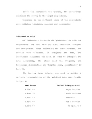 18
After the permission was granted, the researchers
conducted the survey to the target respondents.
Responses to the different items of the respondents
were collated, tabulated, analyzed and interpreted.
Treatment of Data
The researchers collected the questionnaires from the
respondents. The data were collated, tabulated, analyzed
and interpreted. After collecting the questionnaires, the
results were tabulated. In analyzing the data, the
descriptive statistics was used. In order to interpret the
data accurately, the study used the Frequency and
Percentage distribution and Weighted mean, specifically in
Part IV.
The Scoring Range behavior was used in getting a
definite interpretation of the weighted mean specifically
in Part V.
Mean Range Verbal Interpretation
4.21-5.00 Major Barrier
3.41-4.20 Minor Barriers
2.61-3.40 Barriers
1.81-2.60 Not a Barrier
1.00-1.80 No opinion /
 