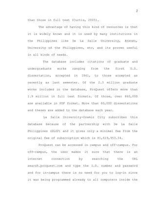 2
than those in full text (Curtis, 2005).
The advantage of having this kind of resources is that
it is widely known and it is used by many institutions in
the Philippines like De La Salle University, Ateneo,
University of the Philippines, etc, and its proven useful
in all kinds of needs.
The database includes citations of graduate and
undergraduate works ranging from the first U.S.
dissertation, accepted in 1861, to those accepted as
recently as last semester. Of the 2.3 million graduate
works included in the database, ProQuest offers more than
1.9 million in full text formats. Of those, over 860,000
are available in PDF format. More than 60,000 dissertations
and theses are added to the database each year.
La Salle University-Ozamiz City subscribes this
database because of the partnership with De La Salle
Philippines (DLSP) and it gives only a minimal fee from the
original fee of subscription which is P1,619,953.34.
ProQuest can be accessed in campus and off-campus. For
off-campus, the user makes it sure that there is an
internet connection by searching the URL
search.proquest.com and type the I.D. number and password
and for in-campus there is no need for you to log-in since
it was being programmed already to all computers inside the
 
