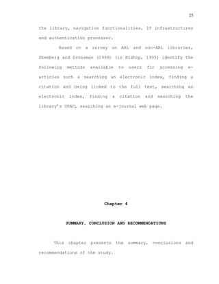 25
the library, navigation functionalities, IT infrastructures
and authentication processer.
Based on a survey on ARL and non-ARL libraries,
Shemberg and Grossman (1999) (in Bishop, 1995) identify the
following methods available to users for accessing e-
articles such a searching an electronic index, finding a
citation and being linked to the full text, searching an
electronic index, finding a citation and searching the
library’s OPAC, searching an e-journal web page.
Chapter 4
SUMMARY, CONCLUSION AND RECOMMENDATIONS
This chapter presents the summary, conclusions and
recommendations of the study.
 