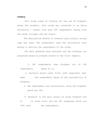 26
Summary
This study aimed at finding out the use of ProQuest
among LSU students. This study was conducted in La Salle
University - Ozamiz City with 505 respondents coming from
the seven colleges and one school.
The descriptive method of research particularly survey
type was used. The researchers used the calculation size
method in getting the respondents of the study.
The data gathered were analyzed and the findings are
presented based on problem stated in the first chapter.
1. 281 respondents uses ProQuest out of 364
respondents aware of it.
2. Bulletin board ranks first (189 responses) that
made the respondents aware of the availability of
ProQuest.
3. The respondents are occasionally using the ProQuest
which has 58%.
4. Research is the main reason of using ProQuest and
it is ranks first and has 281 responses which are
100% from the respondents.
 