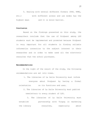 27
5. Dealing with several different formats (PDF, HTML,
etc.) with different access and use modes has the
highest mean and it is minor barrier.
Conclusion
Based on the findings presented on this study, the
researchers conclude that the use of ProQuest among LSU
students must be implemented and promoted because ProQuest
is very important for all students in finding reliable
information connection to the subject interest in their
researches and in order to make used all the electronic
resources that the school purchases.
Recommendations
In the light of the result of the study, the following
recommendations are set into views.
1. The libraries of La Salle University must inform
everyone about ProQuest by having a formal
orientation on its functions and uses.
2. The libraries of La Salle University must publish
newsletters to every student of LSU.
3. The libraries of La Salle University must
establish partnership with Tingog in marketing
the library resources, especially about
 