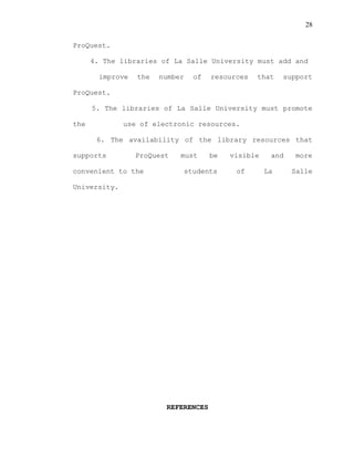 28
ProQuest.
4. The libraries of La Salle University must add and
improve the number of resources that support
ProQuest.
5. The libraries of La Salle University must promote
the use of electronic resources.
6. The availability of the library resources that
supports ProQuest must be visible and more
convenient to the students of La Salle
University.
REFERENCES
 