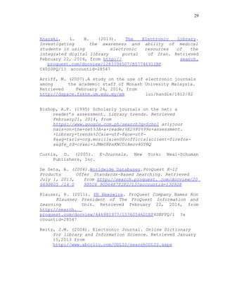 29
Anaraki, L. N. (2013). The Electronic Library.
Investigating the awareness and ability of medical
students in using electronic resources of the
integrated digital library portal of Iran. Retrieved
February 22, 2014, from http:// search.
proquest.com/docview/1283394507/B57746911BF
C40D3PQ/1? accountid=28547
Arriff, M. (2007).A study on the use of electronic journals
among the academic staff of Monash Univesity Malaysia.
Retrieved February 24, 2014, from
http://dspace.fsktm.um.edu.my/xm lui/handle/1812/82
Bishop, A.P. (1995) Scholarly journals on the net: a
reader’s assessment. Library trends. Retrieved
February21, 2014, from
https://www.google.com.ph/search?q=Schol arlyjour
nals+on+the+net%3A+a+reader%E2%80%99s+assessment.
+Library+trends%2C&ie=utf-8&oe=utf-
8&aq=t&rls=org.mozilla:enUS:official&client=firefox-
a&gfe_rd=cr&ei=iJMmU8bsKNCOiAeov4GYBQ
Curtis, D. (2005). E-Journals. New York: Neal-Schuman
Publishers, Inc.
De Seta, A. (2004).Worldwide Databases.ProQuest K-12
Products Offer Standards-Based Searching. Retrieved
July 1, 2013, from http://search.proquest. com/docview/20
6699605 /14 0 995C6 90D6487F2F2/13?accountid=130928
Klauser, R. (2011). PR Newswire. ProQuest Company Names Ron
Klausner President of The ProQuest Information and
Learning Unit. Retrieved February 22, 2014, from
http://search.
proquest.com/docview/446981977/15760546D1EF4DBFPQ/1 ?a
ccountid=28547
Reitz, J.M. (2004). Electronic Journal. Online Dictionary
for library and Information Science. Retrieved January
15,2013 from
http://www.abcclio.com/ODLIS/searchODLIS.aspx
 