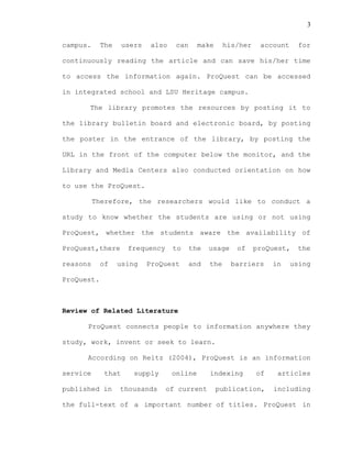 3
campus. The users also can make his/her account for
continuously reading the article and can save his/her time
to access the information again. ProQuest can be accessed
in integrated school and LSU Heritage campus.
The library promotes the resources by posting it to
the library bulletin board and electronic board, by posting
the poster in the entrance of the library, by posting the
URL in the front of the computer below the monitor, and the
Library and Media Centers also conducted orientation on how
to use the ProQuest.
Therefore, the researchers would like to conduct a
study to know whether the students are using or not using
ProQuest, whether the students aware the availability of
ProQuest,there frequency to the usage of proQuest, the
reasons of using ProQuest and the barriers in using
ProQuest.
Review of Related Literature
ProQuest connects people to information anywhere they
study, work, invent or seek to learn.
According on Reitz (2004), ProQuest is an information
service that supply online indexing of articles
published in thousands of current publication, including
the full-text of a important number of titles. ProQuest in
 