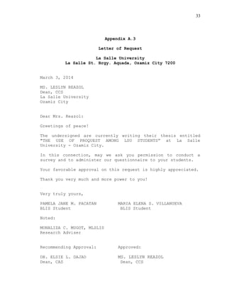 33
Appendix A.3
Letter of Request
La Salle University
La Salle St. Brgy. Aquada, Ozamiz City 7200
March 3, 2014
MS. LESLYN REAZOL
Dean, CCS
La Salle University
Ozamiz City
Dear Mrs. Reazol:
Greetings of peace!
The undersigned are currently writing their thesis entitled
"THE USE OF PROQUEST AMONG LSU STUDENTS” at La Salle
University - Ozamiz City.
In this connection, may we ask you permission to conduct a
survey and to administer our questionnaire to your students.
Your favorable approval on this request is highly appreciated.
Thank you very much and more power to you!
Very truly yours,
PAMELA JANE M. PACATAN MARIA ELENA S. VILLANUEVA
BLIS Student BLIS Student
Noted:
MONALIZA C. MUGOT, MLSLIS
Research Adviser
Recommending Approval: Approved:
DR. ELSIE L. DAJAO MS. LESLYN REAZOL
Dean, CAS Dean, CCS
 