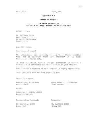 35
Dean, CAS Dean, CEA
Appendix A.5
Letter of Request
La Salle University
La Salle St. Brgy. Aquada, Ozamiz City 7200
March 3, 2014
MR. RAYMOND DOLOR
Dean, COA
La Salle University
Ozamiz City
Dear Mr. Dolor:
Greetings of peace!
The undersigned are currently writing their thesis entitled
"THE USE OF PROQUEST AMONG LSU STUDENTS” at La Salle
University - Ozamiz City.
In this connection, may we ask you permission to conduct a
survey and to administer our questionnaire to your students.
Your favorable approval on this request is highly appreciated.
Thank you very much and more power to you!
Very truly yours,
PAMELA JANE M. PACATAN MARIA ELENA S. VILLANUEVA
BLIS Student BLIS Student
Noted:
MONALIZA C. MUGOT, MLSLIS
Research Adviser
Recommending Approval: Approved:
DR. ELSIE L. DAJAO MR. RAYMOND DOLOR
Dean, CAS Dean, COA
 