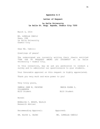 36
Appendix A.6
Letter of Request
La Salle University
La Salle St. Brgy. Aquada, Ozamiz City 7200
March 3, 2014
MS. LORELLA CABILI
Dean, CON
La Salle University
Ozamiz City
Dear Ms. Cabili:
Greetings of peace!
The undersigned are currently writing their thesis entitled
"THE USE OF PROQUEST AMONG LSU STUDENTS” at La Salle
University - Ozamiz City.
In this connection, may we ask you permission to conduct a
survey and to administer our questionnaire to your students.
Your favorable approval on this request is highly appreciated.
Thank you very much and more power to you!
Very truly yours,
PAMELA JANE M. PACATAN MARIA ELENA S.
VILLANUEVA
BLIS Student BLIS Student
Noted:
MONALIZA C. MUGOT, MLSLIS
Research Adviser
Recommending Approval: Approved:
DR. ELSIE L. DAJAO MS. LORELLA CABILI
 
