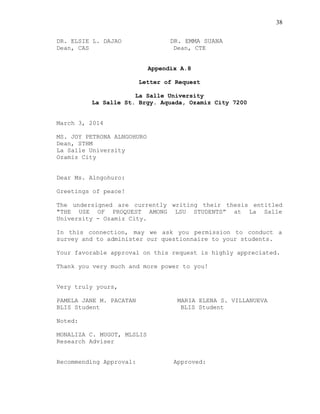 38
DR. ELSIE L. DAJAO DR. EMMA SUANA
Dean, CAS Dean, CTE
Appendix A.8
Letter of Request
La Salle University
La Salle St. Brgy. Aquada, Ozamiz City 7200
March 3, 2014
MS. JOY PETRONA ALNGOHURO
Dean, STHM
La Salle University
Ozamiz City
Dear Ms. Alngohuro:
Greetings of peace!
The undersigned are currently writing their thesis entitled
"THE USE OF PROQUEST AMONG LSU STUDENTS” at La Salle
University - Ozamiz City.
In this connection, may we ask you permission to conduct a
survey and to administer our questionnaire to your students.
Your favorable approval on this request is highly appreciated.
Thank you very much and more power to you!
Very truly yours,
PAMELA JANE M. PACATAN MARIA ELENA S. VILLANUEVA
BLIS Student BLIS Student
Noted:
MONALIZA C. MUGOT, MLSLIS
Research Adviser
Recommending Approval: Approved:
 