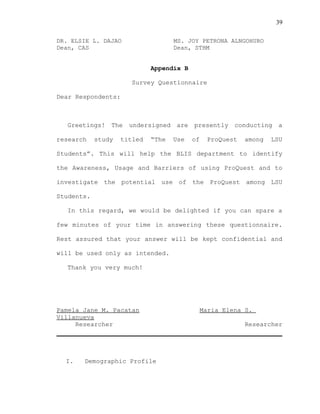 39
DR. ELSIE L. DAJAO MS. JOY PETRONA ALNGOHURO
Dean, CAS Dean, STHM
Appendix B
Survey Questionnaire
Dear Respondents:
Greetings! The undersigned are presently conducting a
research study titled “The Use of ProQuest among LSU
Students”. This will help the BLIS department to identify
the Awareness, Usage and Barriers of using ProQuest and to
investigate the potential use of the ProQuest among LSU
Students.
In this regard, we would be delighted if you can spare a
few minutes of your time in answering these questionnaire.
Rest assured that your answer will be kept confidential and
will be used only as intended.
Thank you very much!
Pamela Jane M. Pacatan Maria Elena S.
Villanueva
Researcher Researcher
I. Demographic Profile
 