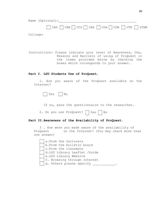 40
Name (Optional):_________________________________________
College:
Instructions: Please indicate your level of Awareness, Use,
Reasons and Barriers of using of ProQuest in
the items provided below by checking the
boxes which corresponds to your answer.
Part I. LSU Students Use of ProQuest.
1. Are you aware of the ProQuest available on the
Internet?
If no, pass the questionnaire to the researcher.
2. Do you use ProQuest?
Part II.Awareness of the Availability of ProQuest.
3 . How were you made aware of the availability of
ProQuest on the Internet? (You may check more than
one answer)
CAS CBE CCS CEA COA CON CTE STHM
Yes No
Yes No
a.From the Lecturers
b.From the bulletin board
c.From the classmate
d.LSU Library Leaflet /Guide
e.LSU Library Website
f. Browsing through Internet
g. Others please specify ____________.
 