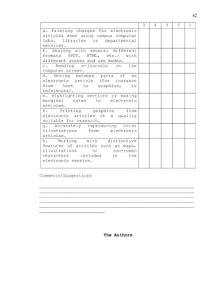42
Comments/Suggestions
___________________________________________________________
___________________________________________________________
___________________________________________________________
___________________________________________________________
___________________________________________________________
_________________________
The Authors
5 4 3 2 1
a. Printing charges for electronic
articles when using campus computer
labs, libraries or departmental
services.
b. Dealing with several different
formats (PDF, HTML, etc.) with
different access and use modes.
c. Reading e-journals on the
computer screen.
d. Moving between parts of an
electronic article (for instance
from text to graphics, to
references).
e. Highlighting sections or making
marginal notes in electronic
articles.
f. Printing graphics from
electronic articles at a quality
suitable for research.
g. Accurately reproducing color
illustrations from electronic
articles.
h. Working with distinctive
features of articles such as maps,
illustrations or non-roman
characters included in the
electronic version.
 