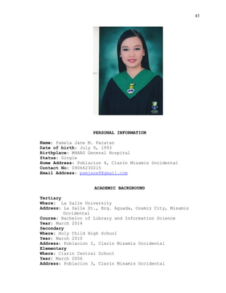 43
PERSONAL INFORMATION
Name: Pamela Jane M. Pacatan
Date of birth: July 9, 1993
Birthplace: MHARS General Hospital
Status: Single
Home Address: Poblacion 4, Clarin Misamis Occidental
Contact No: 09066230215
Email Address: pamjane8@gmail.com
ACADEMIC BACKGROUND
Tertiary
Where: La Salle University
Address: La Salle St., Brg. Aguada, Ozamiz City, Misamis
Occidental
Course: Bachelor of Library and Information Science
Year: March 2014
Secondary
Where: Holy Child High School
Year: March 2010
Address: Poblacion 2, Clarin Misamis Occidental
Elementary
Where: Clarin Central School
Year: March 2006
Address: Poblacion 3, Clarin Misamis Occidental
 