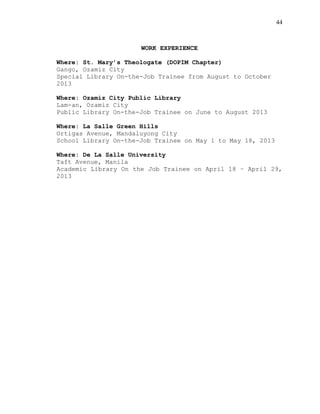 44
WORK EXPERIENCE
Where: St. Mary’s Theologate (DOPIM Chapter)
Gango, Ozamiz City
Special Library On-the-Job Trainee from August to October
2013
Where: Ozamiz City Public Library
Lam-an, Ozamiz City
Public Library On-the-Job Trainee on June to August 2013
Where: La Salle Green Hills
Ortigas Avenue, Mandaluyong City
School Library On-the-Job Trainee on May 1 to May 18, 2013
Where: De La Salle University
Taft Avenue, Manila
Academic Library On the Job Trainee on April 18 – April 29,
2013
 