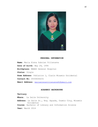 45
PERSONAL INFORMATION
Name: Maria Elena Subrian Villanueva
Date of birth: May 29, 1994
Birthplace: MHARS General Hospital
Status: Single
Home Address: Poblacion 1, Clarin Misamis Occidental
Contact No: 09358266231
Email Address: mariaelenavillanueva82@gmail.com
ACADEMIC BACKGROUND
Tertiary
Where: La Salle University
Address: La Salle St., Brg. Aguada, Ozamiz City, Misamis
Occidental
Course: Bachelor of Library and Information Science
Year: March 2014
 