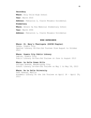46
Secondary
Where: Holy Child High School
Year: March 2010
Address: Poblacion 2, Clarin Misamis Occidental
Elementary
Where: Antero Uy Roa Memorial Elementary School
Year: March 2006
Address: Poblacion 1, Clarin Misamis Occidental
WORK EXPERIENCE
Where: St. Mary’s Theologate (DOPIM Chapter)
Gango, Ozamiz City
Special Library On-the-Job Trainee from August to October
2013
Where: Ozamiz City Public Library
Lam-an, Ozamiz City
Public Library On-the-Job Trainee on June to August 2013
Where: La Salle Green Hills
Ortigas Avenue, Mandaluyong City
School Library On-the-Job Trainee on May 1 to May 18, 2013
Where: De La Salle University
Taft Avenue, Manila
Academic Library On the Job Trainee on April 18 – April 29,
2013
 