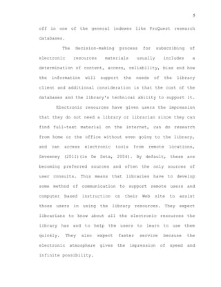 5
off in one of the general indexes like ProQuest research
databases.
The decision-making process for subscribing of
electronic resources materials usually includes a
determination of content, access, reliability, bias and how
the information will support the needs of the library
client and additional consideration is that the cost of the
databases and the library's technical ability to support it.
Electronic resources have given users the impression
that they do not need a library or librarian since they can
find full-text material on the internet, can do research
from home or the office without even going to the library,
and can access electronic tools from remote locations,
Seveeney (2011)(in De Seta, 2004). By default, these are
becoming preferred sources and often the only sources of
user consults. This means that libraries have to develop
some method of communication to support remote users and
computer based instruction on their Web site to assist
those users in using the library resources. They expect
librarians to know about all the electronic resources the
library has and to help the users to learn to use them
quickly. They also expect faster service because the
electronic atmosphere gives the impression of speed and
infinite possibility.
 
