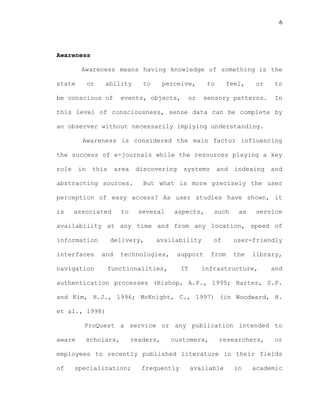 6
Awareness
Awareness means having knowledge of something is the
state or ability to perceive, to feel, or to
be conscious of events, objects, or sensory patterns. In
this level of consciousness, sense data can be complete by
an observer without necessarily implying understanding.
Awareness is considered the main factor influencing
the success of e-journals while the resources playing a key
role in this area discovering systems and indexing and
abstracting sources. But what is more precisely the user
perception of easy access? As user studies have shown, it
is associated to several aspects, such as service
availability at any time and from any location, speed of
information delivery, availability of user-friendly
interfaces and technologies, support from the library,
navigation functionalities, IT infrastructure, and
authentication processes (Bishop, A.P., 1995; Harter, S.P.
and Kim, H.J., 1996; McKnight, C., 1997) (in Woodward, H.
et al., 1998)
ProQuest a service or any publication intended to
aware scholars, readers, customers, researchers, or
employees to recently published literature in their fields
of specialization; frequently available in academic
 