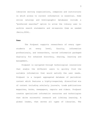 7
libraries serving organizations, companies and institutions
in which access to current information is essential. Some
online catalogs and bibliographic databases include a
“preferred searches” option to allow the library user to
archive search statements and re-execute them as needed
(Reitz,2004).
Uses
The ProQuest supports researchers of every type—
students at every level, faculty, information
professionals, and researchers, varied information packaged
digitally for enhanced discovery, sharing, learning and
management.
ProQuest is navigated through technological innovations
that enable the different users to quickly find the
suitable information that would satisfy the user needs.
ProQuest is a largest aggregated database of periodical
content which features a highly-respected, diversified mix
of content including scholarly journals, trade publications
magazines, books, newspapers, reports and videos. ProQuest
creates specialized information resources and technologies
that drive successful research and lifelong learning. A
global leader, that serves all types of libraries. The
 
