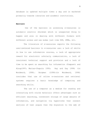 8
database is updated multiple times a day and is marketed
primarily towards libraries and academic institutions.
Barriers
One of the barriers in accessing e-resources is
automatic electric shutdown which is unexpected thing to
happen and also in dealing with different formats with
different access and use modes just like PDF, HTML, etc.
The literature of e-resources reports the following
user-centered barriers to e-resources use: a lack of skills
in how to use information sources, a lack of appropriate
reward for electronic scholarly communication, a lack of
consistent technical support and provision and a lack of
time to be spent on searching for information (Tompsett and
Alsop1997; Macias-Chapula 1995; Ray and Day 1998) (in
Woodward, 1998). Borgman (1996)(in Woodward, 1998)
concludes that use of online e-resources and retrieval
systems requires a basic knowledge of computing and
searching skills.
The use of a computer as a medium for reading and
interacting with course materials offers advantages such as
efficient searching, convenient storage of large amounts of
information, and navigation via hyperlinks that connect
sections of text argues that the migration to the web of
 