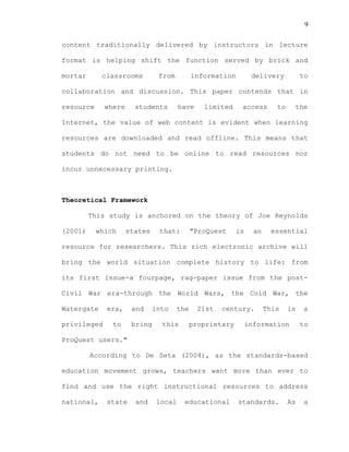 9
content traditionally delivered by instructors in lecture
format is helping shift the function served by brick and
mortar classrooms from information delivery to
collaboration and discussion. This paper contends that in
resource where students have limited access to the
Internet, the value of web content is evident when learning
resources are downloaded and read offline. This means that
students do not need to be online to read resources nor
incur unnecessary printing.
Theoretical Framework
This study is anchored on the theory of Joe Reynolds
(2001) which states that: "ProQuest is an essential
resource for researchers. This rich electronic archive will
bring the world situation complete history to life: from
its first issue-a fourpage, rag-paper issue from the post-
Civil War era-through the World Wars, the Cold War, the
Watergate era, and into the 21st century. This is a
privileged to bring this proprietary information to
ProQuest users."
According to De Seta (2004), as the standards-based
education movement grows, teachers want more than ever to
find and use the right instructional resources to address
national, state and local educational standards. As a
 