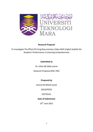 1
Research Proposal
To Investigate The Effect Of Using Documentary Video With English Subtitle On
Students’ Performance In Listening Comprehension
Submitted to
Dr. Johan @ Eddy Luaran
Research Proposal (EDU 702)
Prepared by
Amirah Bt Mohd Juned
2014370791
ED7701A1
Date of Submission
19th
June 2015
 