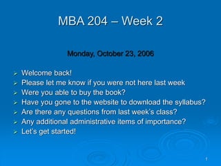 1
MBA 204 – Week 2
Monday, October 23, 2006
 Welcome back!
 Please let me know if you were not here last week
 Were you able to buy the book?
 Have you gone to the website to download the syllabus?
 Are there any questions from last week’s class?
 Any additional administrative items of importance?
 Let’s get started!
 