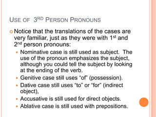 Use of  3rd Person PronounsNotice that the translations of the cases are very familiar, just as they were with 1st and 2nd person pronouns:Nominative case is still used as subject.  The use of the pronoun emphasizes the subject, although you could tell the subject by looking at the ending of the verb.Genitive case still uses “of” (possession).Dative case still uses “to” or “for” (indirect object),Accusative is still used for direct objects.Ablative case is still used with prepositions.