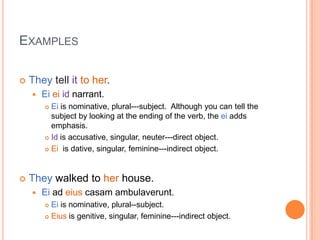 ExamplesThey tell itto her.Eiei id narrant.Eiis nominative, plural---subject.  Although you can tell the subject by looking at the ending of the verb, the eiadds emphasis.Id is accusative, singular, neuter---direct object.  Eiis dative, singular, feminine---indirect object.They walked to herhouse.Ei ad eiuscasamambulaverunt.Eiis nominative, plural--subject.Eiusis genitive, singular, feminine---indirect object.