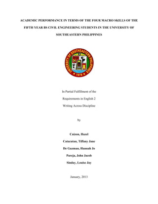 ACADEMIC PERFORMANCE IN TERMS OF THE FOUR MACRO SKILLS OF THE

 FIFTH YEAR BS CIVIL ENGINEERING STUDENTS IN THE UNIVERSITY OF

                  SOUTHEASTERN PHILIPPINES




                      In Partial Fulfillment of the

                      Requirements in English 2

                      Writing Across Discipline



                                   by



                            Cuizon, Hazel

                      Catacutan, Tiffany Jane

                      De Guzman, Hannah Jo

                         Pareja, John Jacob

                         Sinday, Louise Jay



                             January, 2013
 