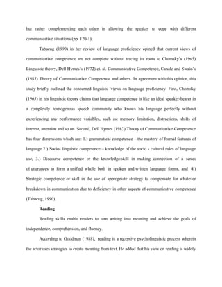 but rather complementing each other in allowing the speaker to cope with different

communicative situations (pp. 120-1).

       Tabacug (1990) in her review of language proficiency opined that current views of

communicative competence are not complete without tracing its roots to Chomsky’s (1965)

Linguistic theory, Dell Hymes’s (1972) et. al. Communicative Competence, Canale and Swain’s

(1985) Theory of Communicative Competence and others. In agreement with this opinion, this

study briefly outlined the concerned linguists ’views on language proficiency. First, Chomsky

(1965) in his linguistic theory claims that language competence is like an ideal speaker-hearer in

a completely homogenous speech community who knows his language perfectly without

experiencing any performance variables, such as: memory limitation, distractions, shifts of

interest, attention and so on. Second, Dell Hymes (1983) Theory of Communicative Competence

has four dimensions which are: 1.) grammatical competence – the mastery of formal features of

language 2.) Socio- linguistic competence – knowledge of the socio - cultural rules of language

use, 3.) Discourse competence or the knowledge/skill in making connection of a series

of utterances to form a unified whole both in spoken and written language forms, and 4.)

Strategic competence or skill in the use of appropriate strategy to compensate for whatever

breakdown in communication due to deficiency in other aspects of communicative competence

(Tabacug, 1990).

       Reading

       Reading skills enable readers to turn writing into meaning and achieve the goals of

independence, comprehension, and fluency.

       According to Goodman (1988), reading is a receptive psycholinguistic process wherein

the actor uses strategies to create meaning from text. He added that his view on reading is widely
 