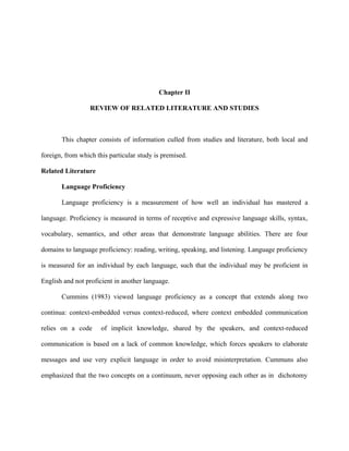Chapter II

                  REVIEW OF RELATED LITERATURE AND STUDIES



       This chapter consists of information culled from studies and literature, both local and

foreign, from which this particular study is premised.

Related Literature

       Language Proficiency

       Language proficiency is a measurement of how well an individual has mastered a

language. Proficiency is measured in terms of receptive and expressive language skills, syntax,

vocabulary, semantics, and other areas that demonstrate language abilities. There are four

domains to language proficiency: reading, writing, speaking, and listening. Language proficiency

is measured for an individual by each language, such that the individual may be proficient in

English and not proficient in another language.

       Cummins (1983) viewed language proficiency as a concept that extends along two

continua: context-embedded versus context-reduced, where context embedded communication

relies on a code      of implicit knowledge, shared by the speakers, and context-reduced

communication is based on a lack of common knowledge, which forces speakers to elaborate

messages and use very explicit language in order to avoid misinterpretation. Cummuns also

emphasized that the two concepts on a continuum, never opposing each other as in dichotomy
 