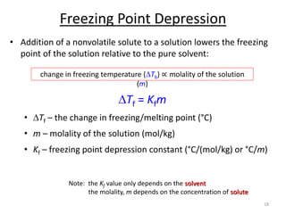 Freezing Point Depression
• Addition of a nonvolatile solute to a solution lowers the freezing
point of the solution relative to the pure solvent:
• DTf – the change in freezing/melting point (°C)
• m – molality of the solution (mol/kg)
• Kf – freezing point depression constant (°C/(mol/kg) or °C/m)
18
DTf = Kfm
change in freezing temperature (DTb) ∝ molality of the solution
(m)
Note: the Kf value only depends on the solvent
the molality, m depends on the concentration of solute
 
