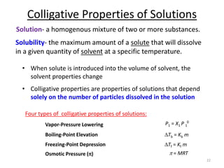 Colligative Properties of Solutions
• When solute is introduced into the volume of solvent, the
solvent properties change
• Colligative properties are properties of solutions that depend
solely on the number of particles dissolved in the solution
22
Vapor-Pressure Lowering P1 = X1 P 1
0
Boiling-Point Elevation DTb = Kb m
Freezing-Point Depression DTf = Kf m
Osmotic Pressure (p) p = MRT
Solution- a homogenous mixture of two or more substances.
Solubility- the maximum amount of a solute that will dissolve
in a given quantity of solvent at a specific temperature.
Four types of colligative properties of solutions:
 