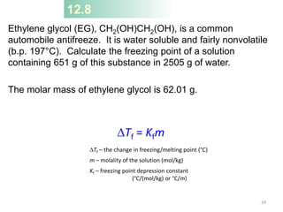 12.8
Ethylene glycol (EG), CH2(OH)CH2(OH), is a common
automobile antifreeze. It is water soluble and fairly nonvolatile
(b.p. 197°C). Calculate the freezing point of a solution
containing 651 g of this substance in 2505 g of water.
The molar mass of ethylene glycol is 62.01 g.
DTf = Kfm
DTf – the change in freezing/melting point (°C)
m – molality of the solution (mol/kg)
Kf – freezing point depression constant
(°C/(mol/kg) or °C/m)
24
 