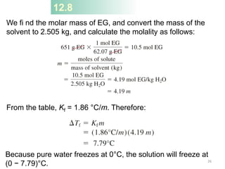 We fi nd the molar mass of EG, and convert the mass of the
solvent to 2.505 kg, and calculate the molality as follows:
From the table, Kf = 1.86 °C/m. Therefore:
12.8
Because pure water freezes at 0°C, the solution will freeze at
(0 − 7.79)°C. 26
 