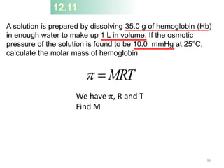 12.11
A solution is prepared by dissolving 35.0 g of hemoglobin (Hb)
in enough water to make up 1 L in volume. If the osmotic
pressure of the solution is found to be 10.0 mmHg at 25°C,
calculate the molar mass of hemoglobin.
MRT

p
We have p, R and T
Find M
33
 