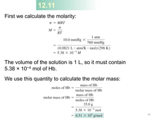 12.11
First we calculate the molarity:
The volume of the solution is 1 L, so it must contain
5.38 × 10−4 mol of Hb.
We use this quantity to calculate the molar mass:
34
 