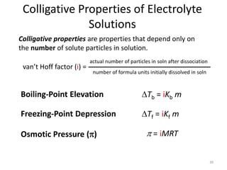39
Colligative Properties of Electrolyte
Solutions
Boiling-Point Elevation DTb = iKb m
Freezing-Point Depression DTf = iKf m
Osmotic Pressure (p) p = iMRT
Colligative properties are properties that depend only on
the number of solute particles in solution.
van’t Hoff factor (i) =
actual number of particles in soln after dissociation
number of formula units initially dissolved in soln
 
