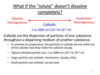 41
What if the “solute” doesn’t dissolve
completely?
Colloids are the dispersion of particles of one substance
throughout a dispersing medium of another substance.
– In contrast to suspensions, the particles in colloids do not settle out
of the solution but they make the solution cloudy.
– Typical colloidal particle size: 1 to 1000 nm (10–9 to 10–6 m)
– Large particle size colloids: translucent, cloudy, milky
– Small particle size colloids: can be clear
Solution
Homogeneous
Suspension
Heterogeneous
Colloids
1 to 1000 nm (10–9 to 10–6 m)
 