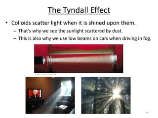 44
The Tyndall Effect
• Colloids scatter light when it is shined upon them.
– That’s why we see the sunlight scattered by dust.
– This is also why we use low beams on cars when driving in fog.
 